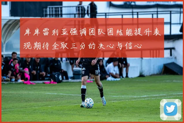 库库雷利亚强调团队团结能提升表现期待全取三分的决心与信心