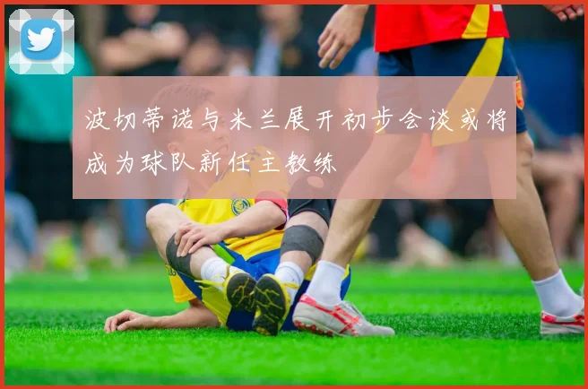 波切蒂诺与米兰展开初步会谈或将成为球队新任主教练