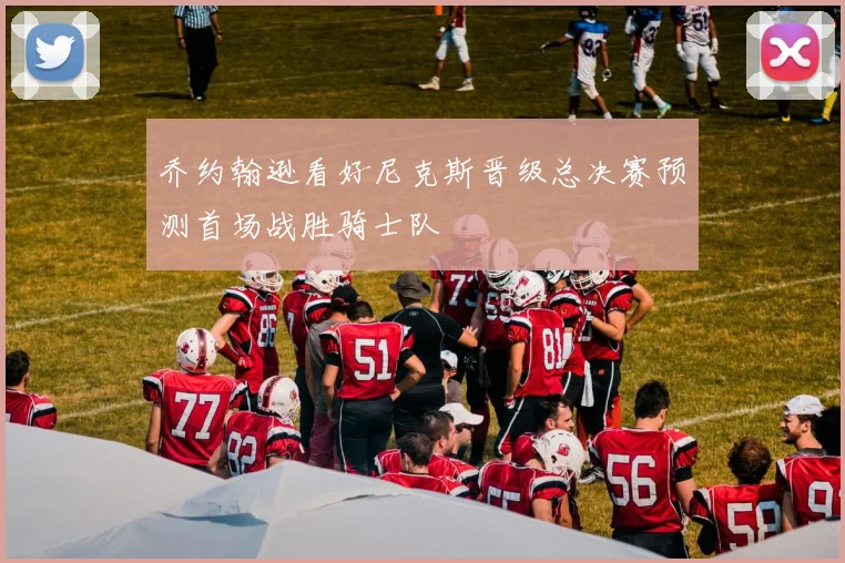 乔约翰逊看好尼克斯晋级总决赛预测首场战胜骑士队