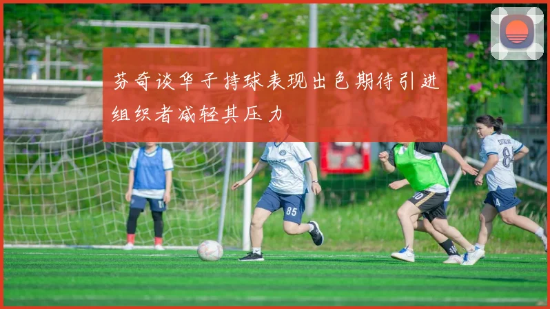 芬奇谈华子持球表现出色期待引进组织者减轻其压力