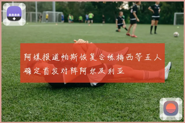 阿媒报道帕斯恢复合练梅西等五人确定首发对阵阿尔及利亚
