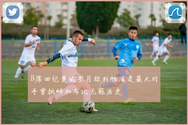 B席回忆曼城岁月称利物浦是最大对手曾挑衅加布比无冠历史