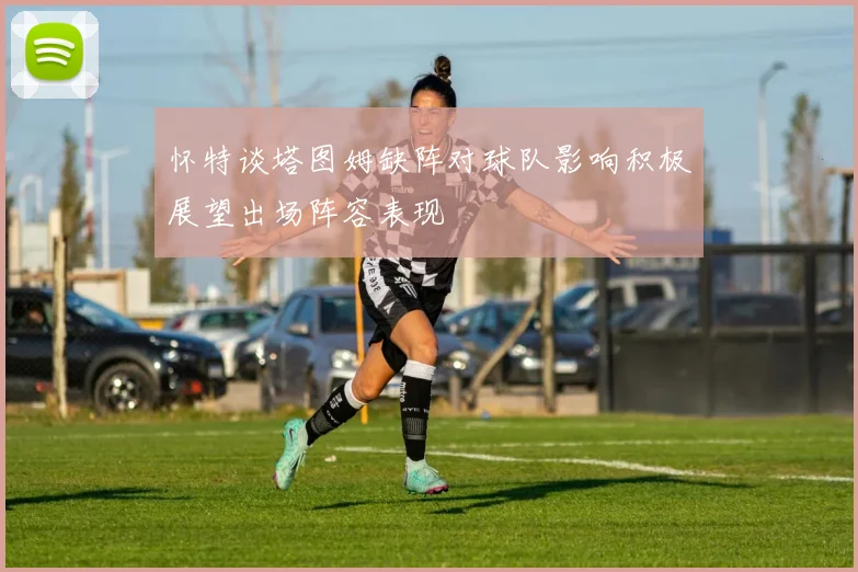 怀特谈塔图姆缺阵对球队影响积极展望出场阵容表现