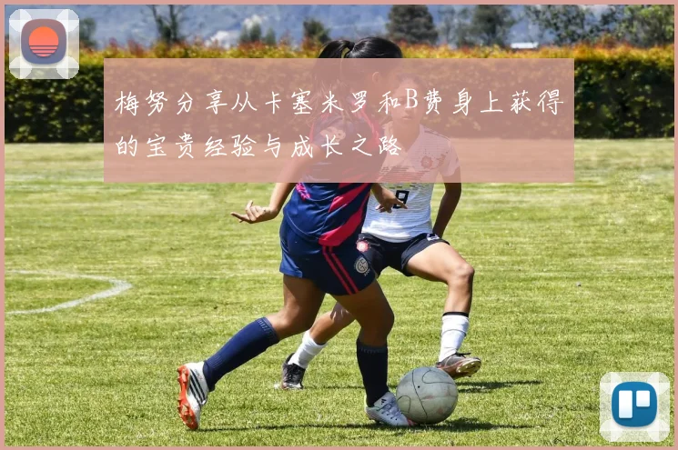 梅努分享从卡塞米罗和B费身上获得的宝贵经验与成长之路