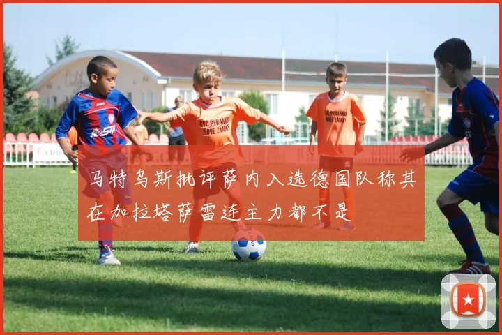 马特乌斯批评萨内入选德国队称其在加拉塔萨雷连主力都不是