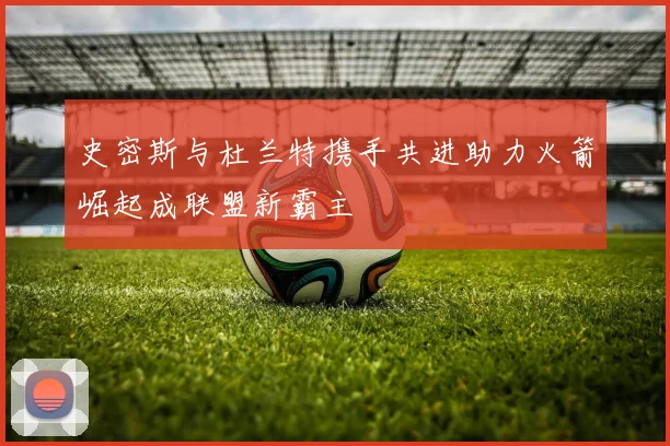 史密斯与杜兰特携手共进助力火箭崛起成联盟新霸主